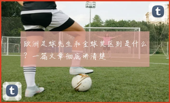 欧洲足球先生和金球奖区别是什么？一篇文章彻底讲清楚