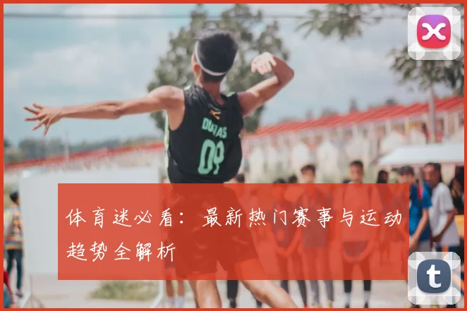体育迷必看：最新热门赛事与运动趋势全解析